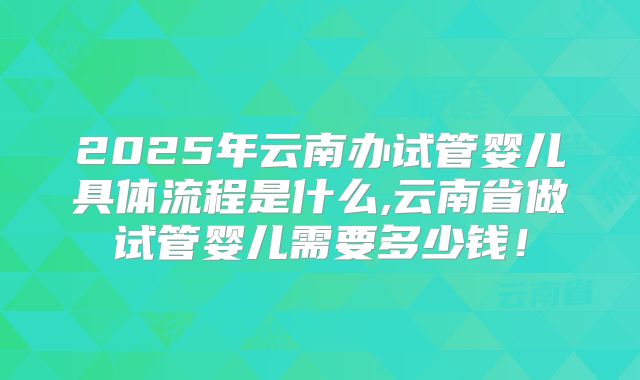 2025年云南办试管婴儿具体流程是什么,云南省做试管婴儿需要多少钱!