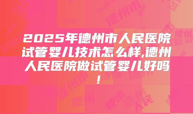 2025年德州市人民医院试管婴儿技术怎么样,德州人民医院做试管婴儿好吗!
