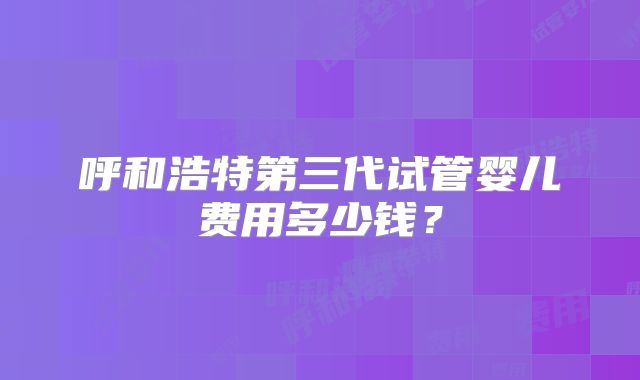 呼和浩特第三代试管婴儿费用多少钱？