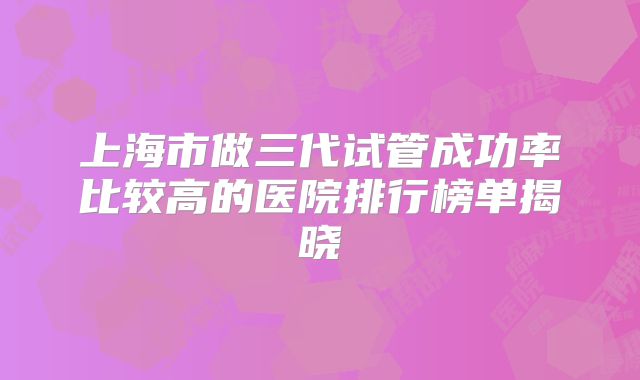 上海市做三代试管成功率比较高的医院排行榜单揭晓