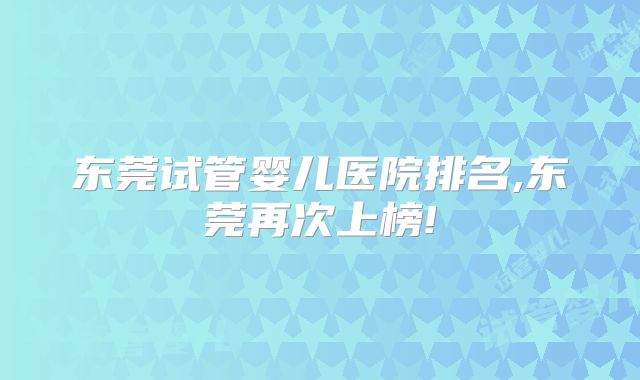东莞试管婴儿医院排名,东莞再次上榜!