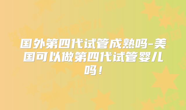 国外第四代试管成熟吗-美国可以做第四代试管婴儿吗!