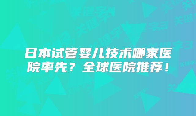 日本试管婴儿技术哪家医院率先?全球医院推荐!