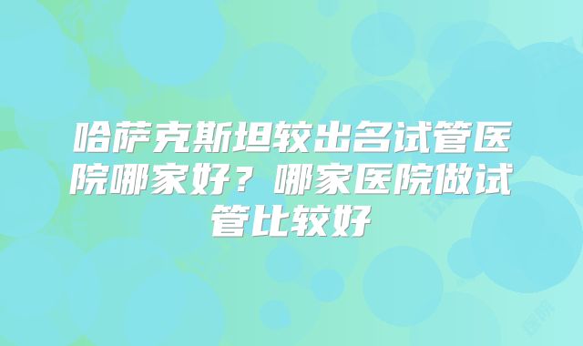 哈萨克斯坦较出名试管医院哪家好？哪家医院做试管比较好