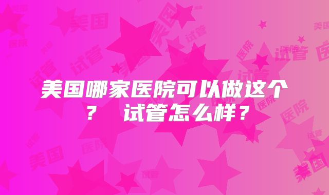 美国哪家医院可以做这个？ 试管怎么样？