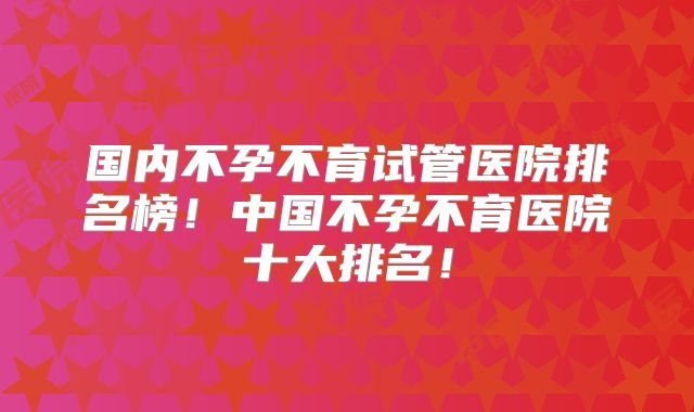 国内不孕不育试管医院排名榜！中国不孕不育医院十大排名！