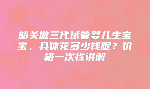 韶关做三代试管婴儿生宝宝，具体花多少钱呢？价格一次性讲解