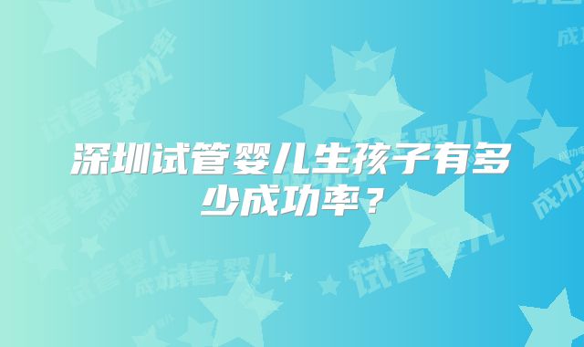 深圳试管婴儿生孩子有多少成功率？