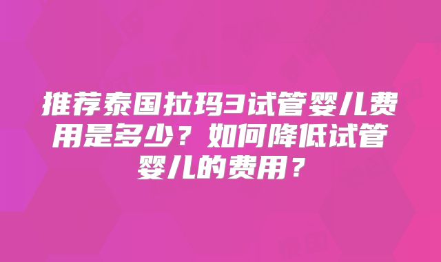 推荐泰国拉玛3试管婴儿费用是多少？如何降低试管婴儿的费用？