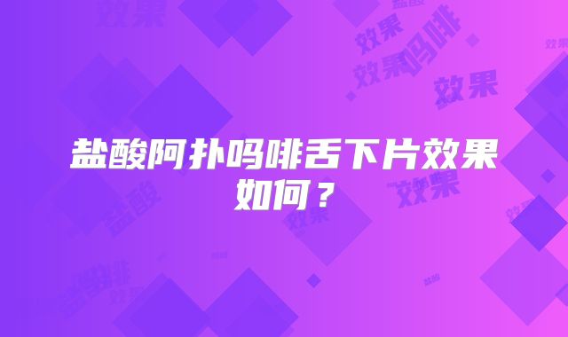 盐酸阿扑吗啡舌下片效果如何？