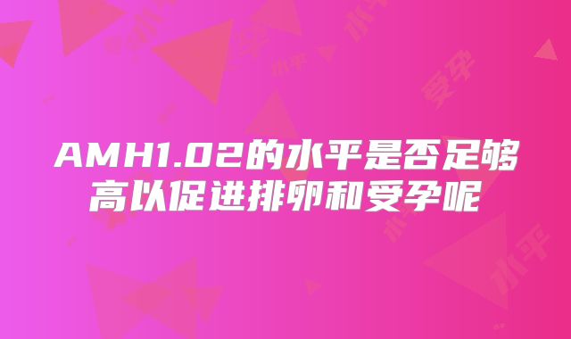 AMH1.02的水平是否足够高以促进排卵和受孕呢
