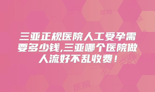 三亚正规医院人工受孕需要多少钱,三亚哪个医院做人流好不乱收费!
