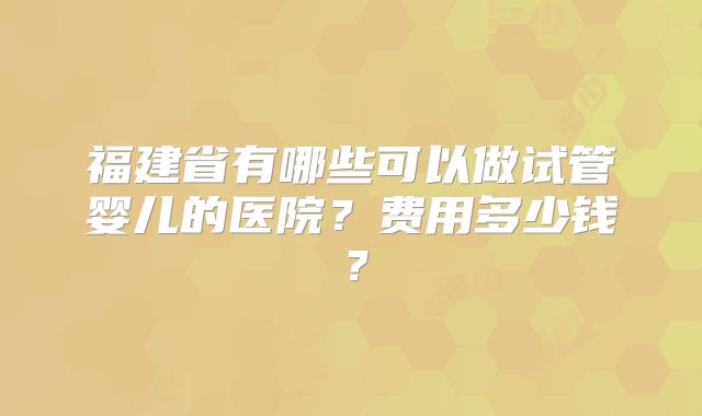 福建省有哪些可以做试管婴儿的医院？费用多少钱？