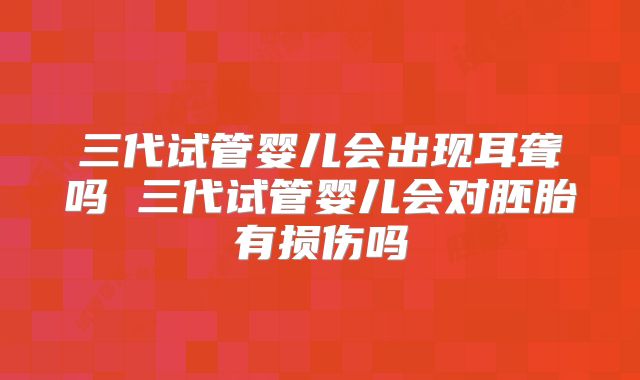 三代试管婴儿会出现耳聋吗 三代试管婴儿会对胚胎有损伤吗