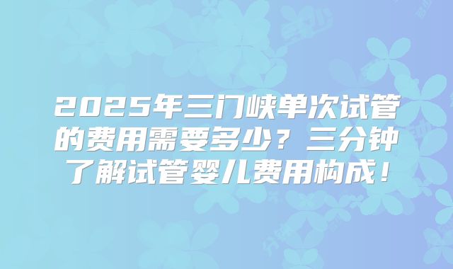 2025年三门峡单次试管的费用需要多少？三分钟了解试管婴儿费用构成！