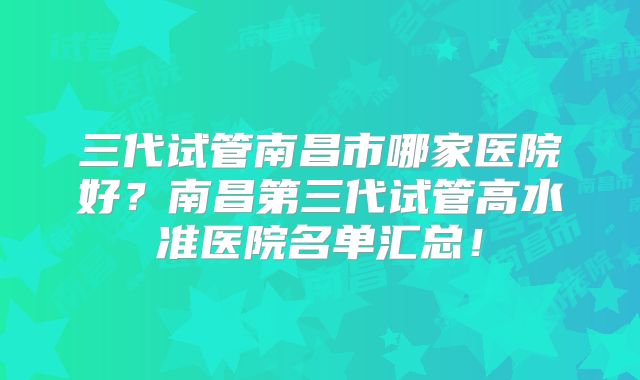 三代试管南昌市哪家医院好？南昌第三代试管高水准医院名单汇总！