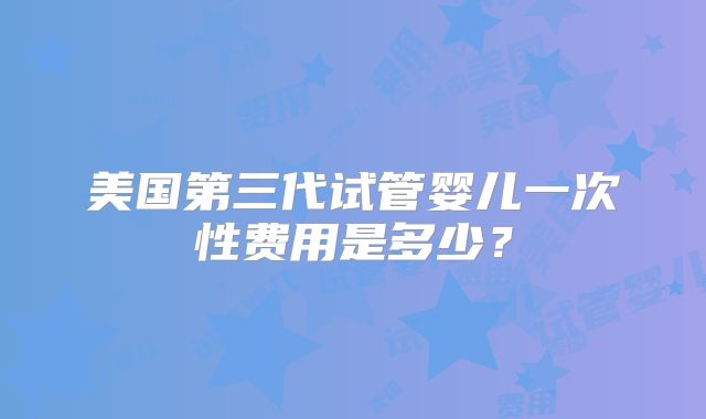 美国第三代试管婴儿一次性费用是多少？