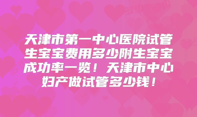 天津市第一中心医院试管生宝宝费用多少附生宝宝成功率一览!天津市中心妇产做试管多少钱!