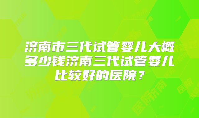济南市三代试管婴儿大概多少钱济南三代试管婴儿比较好的医院？