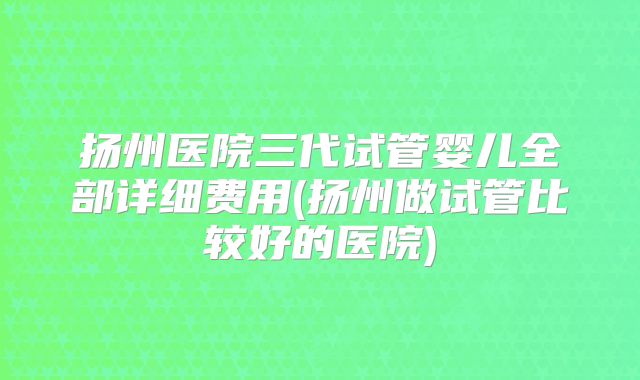 扬州医院三代试管婴儿全部详细费用(扬州做试管比较好的医院)