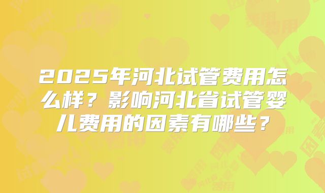 2025年河北试管费用怎么样？影响河北省试管婴儿费用的因素有哪些？
