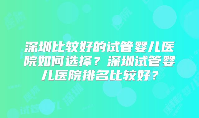 深圳比较好的试管婴儿医院如何选择？深圳试管婴儿医院排名比较好？