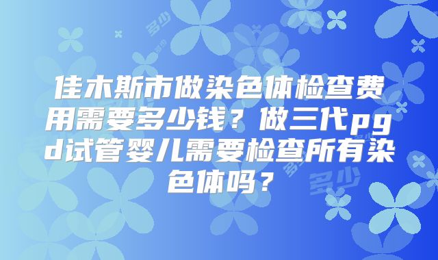 佳木斯市做染色体检查费用需要多少钱?做三代pgd试管婴儿需要检查所有染色体吗?