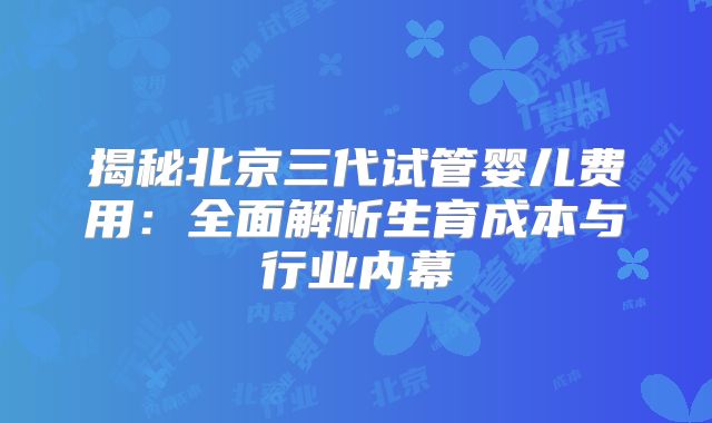 揭秘北京三代试管婴儿费用：全面解析生育成本与行业内幕