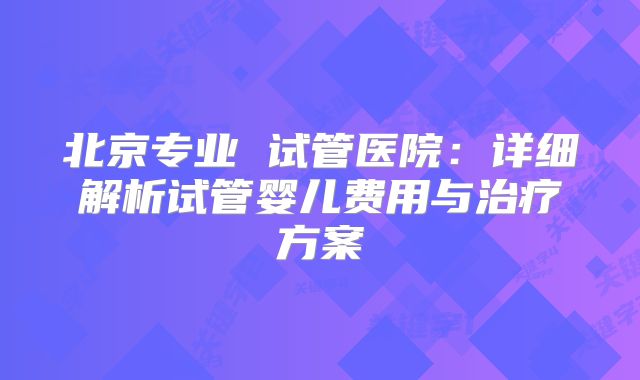 北京专业 试管医院：详细解析试管婴儿费用与治疗方案