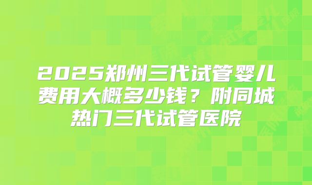 2025郑州三代试管婴儿费用大概多少钱？附同城热门三代试管医院