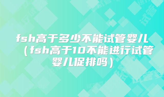 fsh高于多少不能试管婴儿(fsh高于10不能进行试管婴儿促排吗)