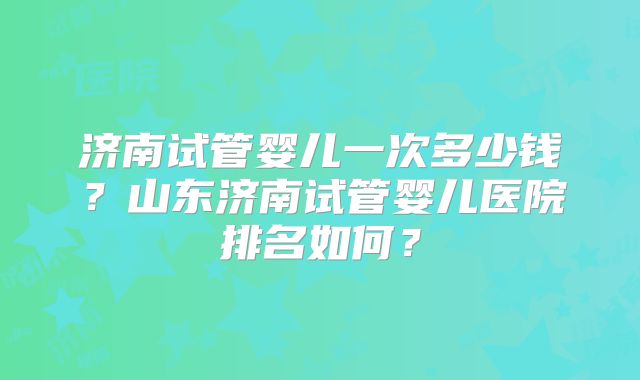 济南试管婴儿一次多少钱？山东济南试管婴儿医院排名如何？