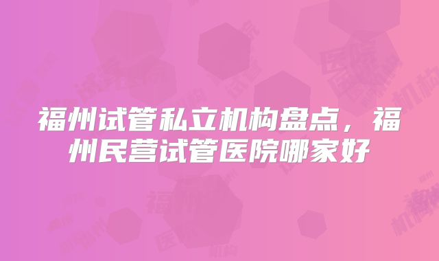 福州试管私立机构盘点，福州民营试管医院哪家好