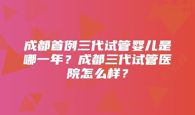 成都首例三代试管婴儿是哪一年？成都三代试管医院怎么样？