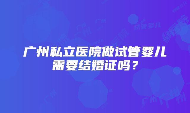 广州私立医院做试管婴儿需要结婚证吗？