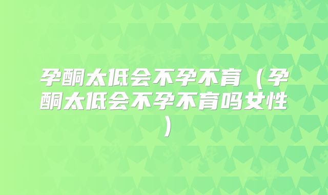 孕酮太低会不孕不育(孕酮太低会不孕不育吗女性)