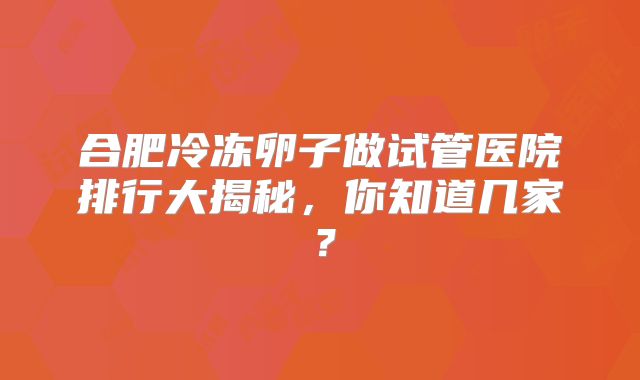 合肥冷冻卵子做试管医院排行大揭秘，你知道几家？