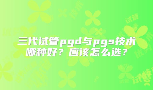 三代试管pgd与pgs技术哪种好?应该怎么选?