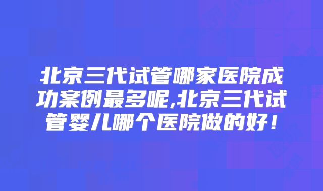 北京三代试管哪家医院成功案例最多呢,北京三代试管婴儿哪个医院做的好！