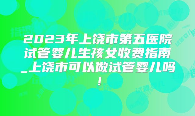 2023年上饶市第五医院试管婴儿生孩女收费指南_上饶市可以做试管婴儿吗！