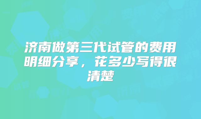 济南做第三代试管的费用明细分享，花多少写得很清楚