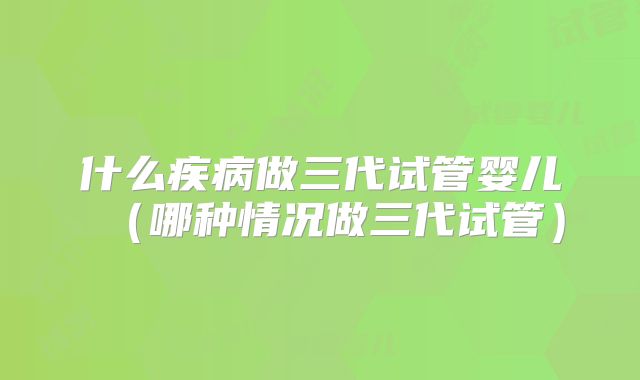 什么疾病做三代试管婴儿（哪种情况做三代试管）
