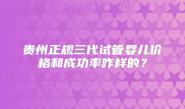 贵州正规三代试管婴儿价格和成功率咋样的？