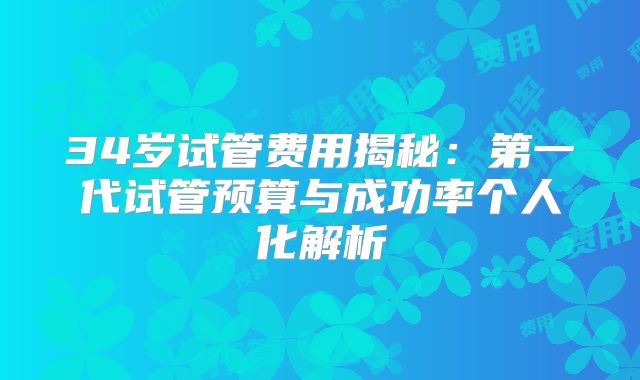 34岁试管费用揭秘：第一代试管预算与成功率个人化解析