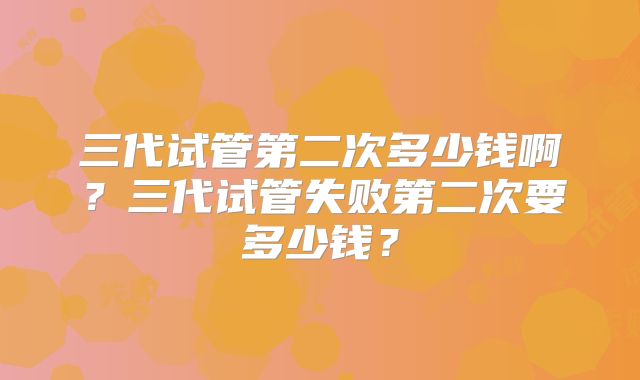 三代试管第二次多少钱啊？三代试管失败第二次要多少钱？