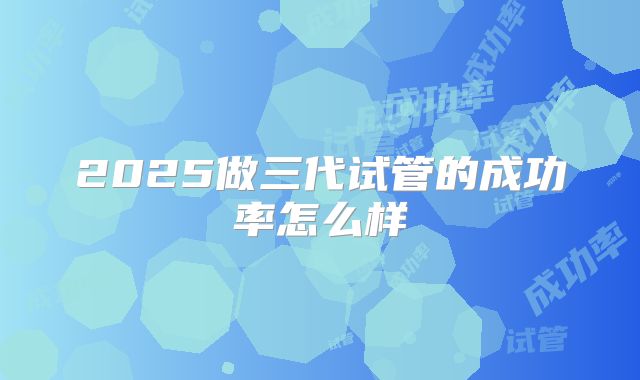 2025做三代试管的成功率怎么样