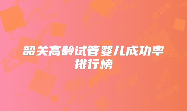 韶关高龄试管婴儿成功率排行榜