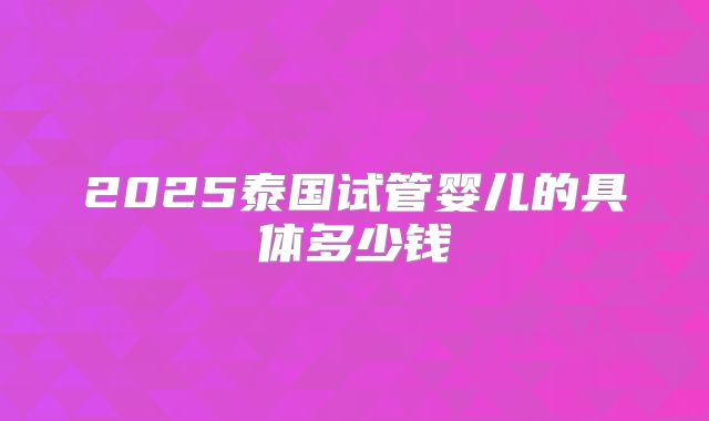 2025泰国试管婴儿的具体多少钱