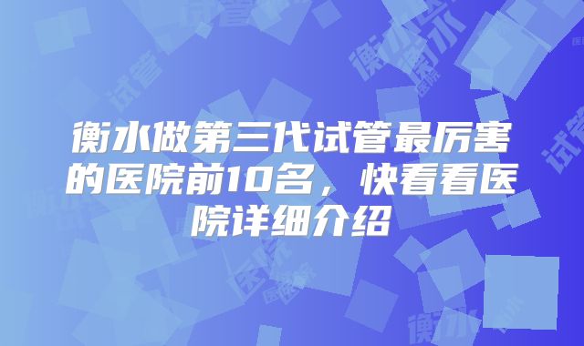 衡水做第三代试管最厉害的医院前10名，快看看医院详细介绍