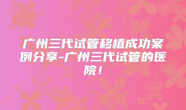 广州三代试管移植成功案例分享-广州三代试管的医院！